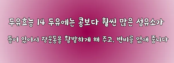  두유효능 14 두유에는 콩보다 훨씬 많은 섬유소가 들어 있어서 장운동을 활발하게 해 주고, 변비를 없애 줍니다