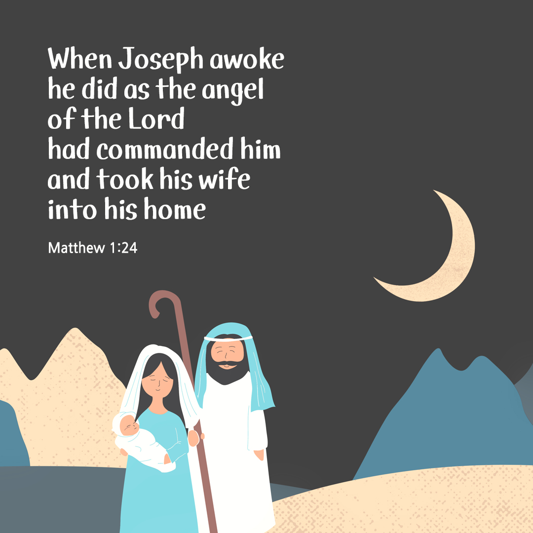 When Joseph awoke, he did as the angel of the Lord had commanded him and took his wife into his home. (Matthew 1:24)