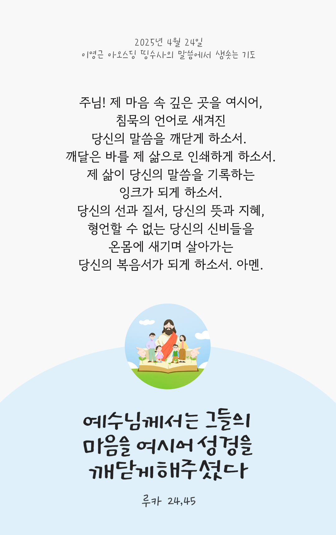 주님! 제 마음 속 깊은 곳을 여시어, 침묵의 언어로 새겨진 당신의 말씀을 깨닫게 하소서. 깨달은 바를 제 삶으로 인쇄하게 하소서. 제 삶이 당신의 말씀을 기록하는 잉크가 되게 하소서. 당신의 선과 질서, 당신의 뜻과 지혜, 형언할 수 없는 당신의 신비들을 온몸에 새기며 살아가는 당신의 복음서가 되게 하소서. 아멘 by 이영근 아오스딩 띵수사의 말씀에서 샘솟는 기도(말샘기도)