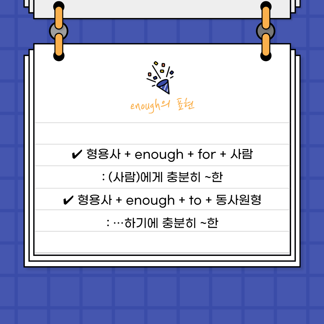 &bull; 형용사 + enough + for + 사람

: (사람)에게 충분히 ~한

 

형용사의 뒤에서 꾸미고 있기에 부사로서 역할을 하고 있습니다.

뒤에 &lsquo;for + 사람&rsquo;을 붙여주어서 &lsquo;~에게 충분히 ~한&rsquo;이라고

표현할 수 있어요.



&bull; 형용사 + enough + to + 동사원형

: &hellip;하기에 충분히 ~한

 

이번에는 뒤에 to부정사를 붙여서

&lsquo;~하기에 충분히 ~한&rsquo;이라는 문장을 만들 수 있어요.