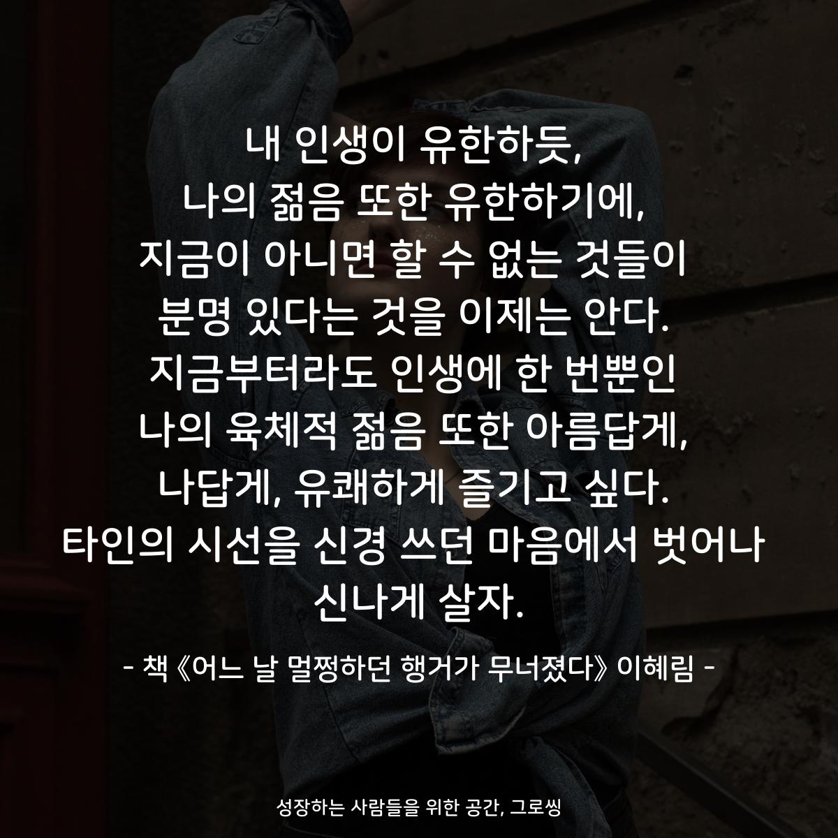 내 인생이 유한하듯,
나의 젊음 또한 유한하기에,
지금이 아니면 할 수 없는 것들이
분명 있다는 것을 이제는 안다.
지금부터라도 인생에 한 번뿐인
나의 육체적 젊음 또한 아름답게,
나답게, 유쾌하게 즐기고 싶다.
타인의 시선을 신경 쓰던 마음에서 벗어나
신나게 살자.