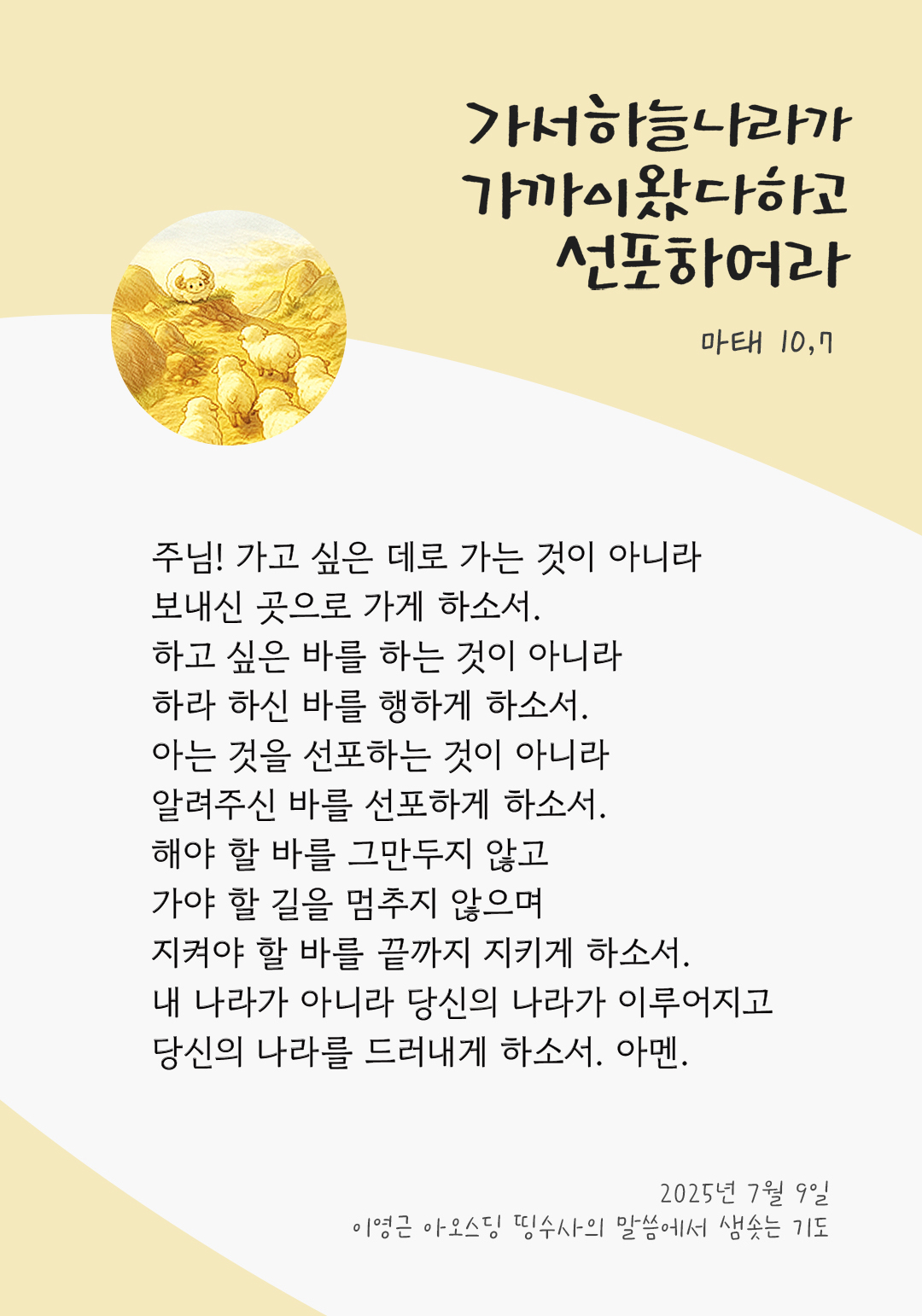 주님! 가고 싶은 데로 가는 것이 아니라, 보내신 곳으로 가게 하소서. 하고 싶은 바를 하는 것이 아니라, 하라 하신 바를 행하게 하소서. 아는 것을 선포하는 것이 아니라, 알려주신 바를 선포하게 하소서. 해야 할 바를 그만두지 않고 가야 할 길을 멈추지 않으며 지켜야 할 바를 끝까지 지키게 하소서. 내 나라가 아니라 당신의 나라가 이루어지고 당신의 나라를 드러내게 하소서. 아멘. by 이영근 아오스딩 신부 띵수사의 말씀에서 샘솟는 기도(말샘기도)