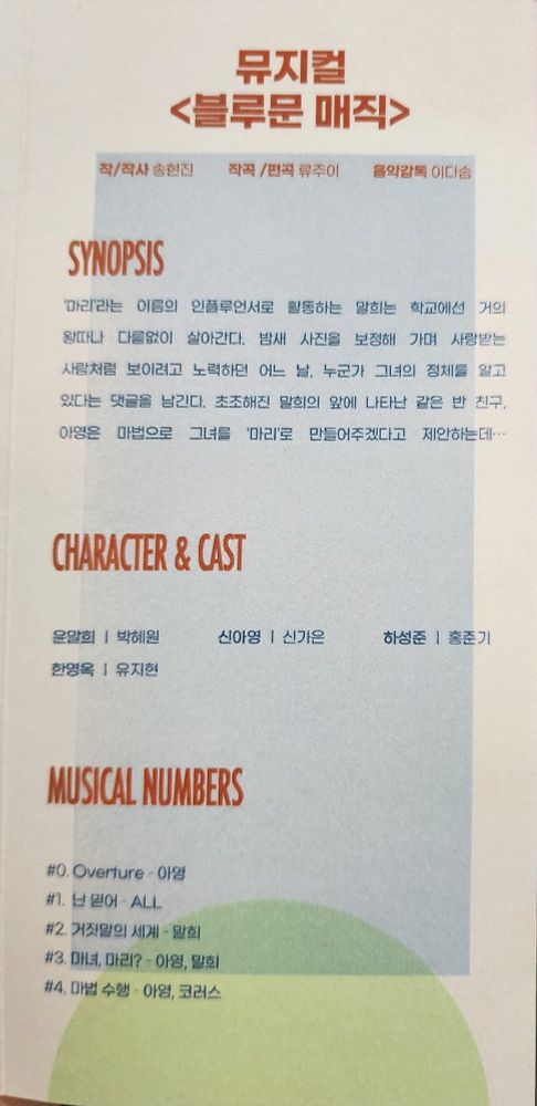 뮤지컬 <블루문 매직>
작/작사 - 송현진
작곡 - 류주이
음악감독 이다솜
SYNOPSIS
마리'라는 이름의 인플루언서로 활동하는 말희는 학교에선 거의 왕따나 다름없이 살아간다. 밤새 사진을 보정해 가며 사랑받는 사람처럼 보이려고 노력하던 어느 날, 누군가 그녀의 정체를 알고 있다는 댓글을 남긴다. 초조해진 말희의 앞에 나타난 같은 반 친구 아영은 마법으로 그녀를 '마리'로 만들어주겠다고 제안하는데...
CHARACTER & CAST
윤말희 - 박혜원
신아영 - 신가은
하성준 - 홍준기
한영옥 - 유지현
MUSICAL NUMBERS
#0, Overture - 아영
#1. 난믿어 - ALL
#2. 거짓말의 세계 - 말희
#3. 마녀, 마리? - 아영, 말희
#4. 마법 수행 - 아영, 코러스