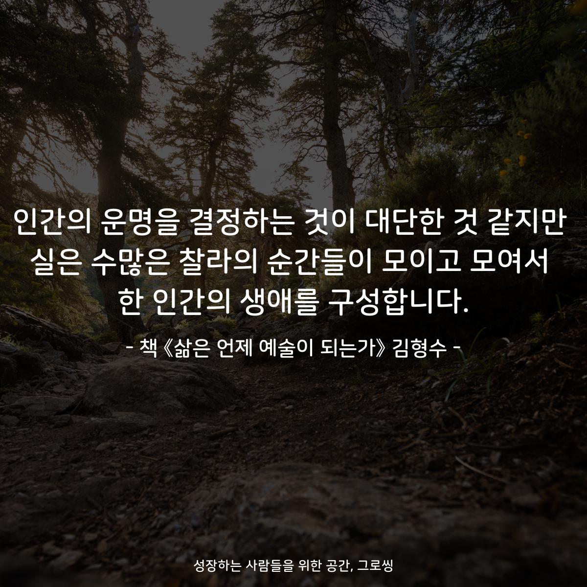 인간의 운명을 결정하는 것이 대단한 것 같지만
실은 수많은 찰라의 순간들이 모이고 모여서
한 인간의 생애를 구성합니다.