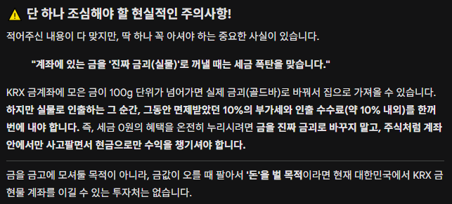 Gemini 대화 내용, 계좌에 있는 금을 진짜 실물로 꺼낼 때는 세금 폭탄을 맞습니다.
Gemini 문답 내용, "계좌에 있는 금을 진짜 실물로 꺼낼 때는 세금 폭탄을 맞습니다. 그러나 시세 차익으로 돈을 벌 목적이라면 현재 대한민국에서 KRX 금 현물 계좌를 이길 수 있는 투자처는 없습니다."