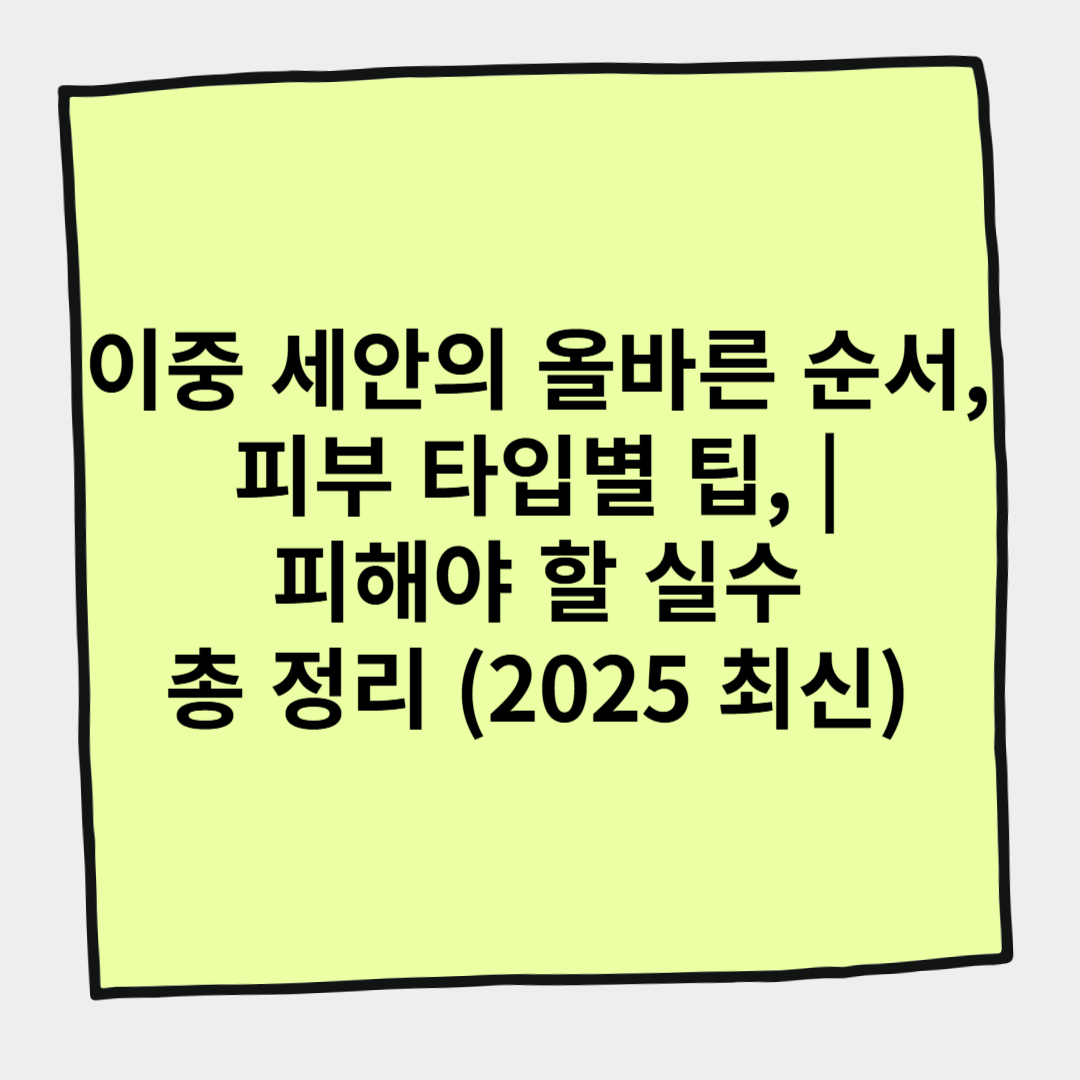 이중 세안의 올바른 순서, 피부 타입별 팁, 피해야 할 실수 총 정리 (2025 최신)