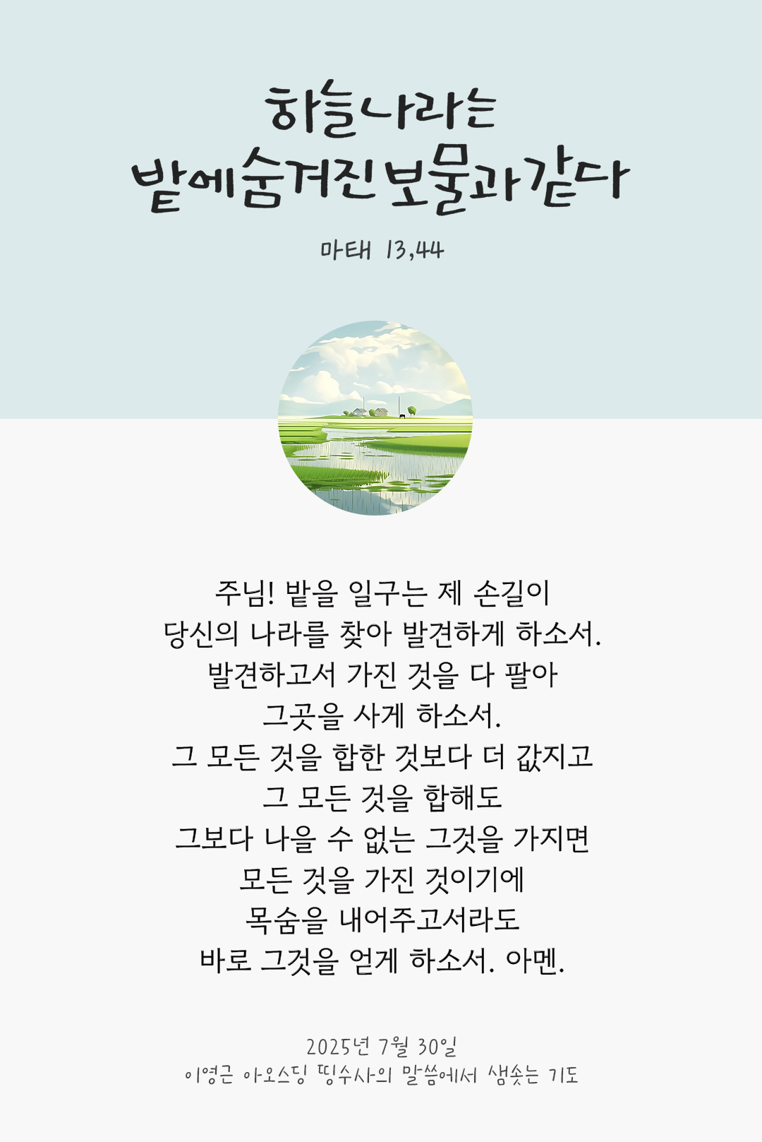 주님! 밭을 일구는 제 손길이 당신의 나라를 찾아 발견하게 하소서. 발견하고서 가진 것을 다 팔아 그곳을 사게 하소서. 그 모든 것을 합한 것보다 더 값지고 그 모든 것을 합해도 그보다 나을 수 없는 그것을 가지면 모든 것을 가진 것이기에 목숨을 내어주고서라도 바로 그것을 얻게 하소서. 아멘. by 이영근 아오스딩 신부 띵수사의 말씀에서 샘솟는 기도(말샘기도)