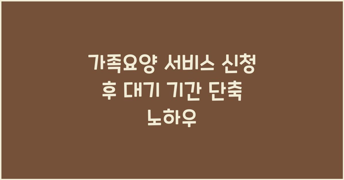 가족요양 서비스 신청 후 대기 기간 줄이는 방법  