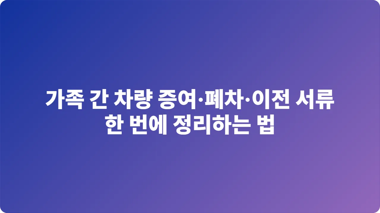 가족 간 차량 증여·폐차·이전 서류, 한 번에 정리하는 법 (2025년 기준)