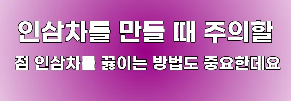  인삼차를 만들 때 주의할 점 인삼차를 끓이는 방법도 중요한데요
