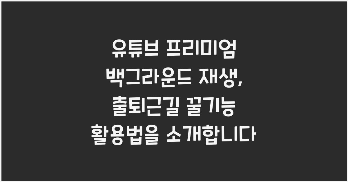 유튜브 프리미엄 백그라운드 재생, 출퇴근길 꿀기능 활용법