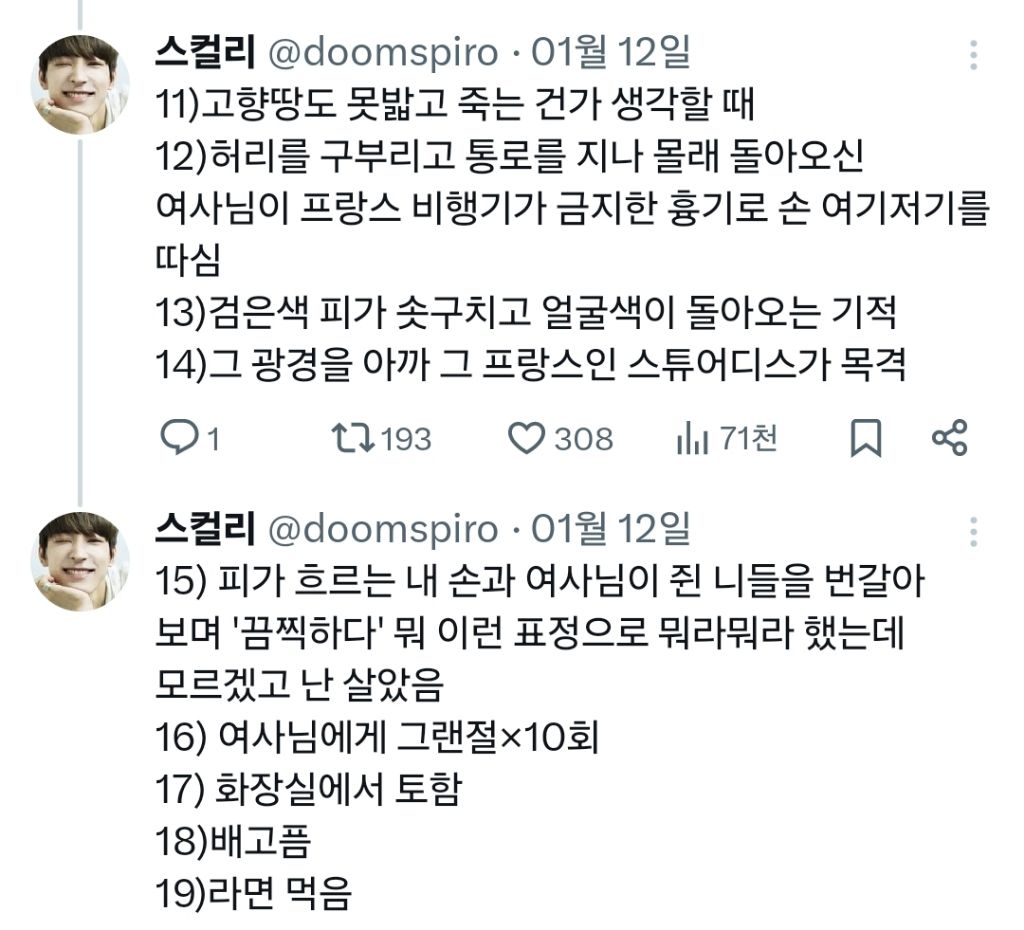 스컬리 @doomspiro 01월 12일 
11)고향땅도 못밟고 죽는 건가 생각할 때 
12)허리를 구부리고 통로를 지나 몰래 돌아오신 
여사님이 프랑스 비행기가 금지한 흉기로 손 여기저기를 따심 
13)검은색 피가 솟구치고 얼굴색이 돌아오는 기적 
14)그 광경을 아까 그 프랑스인 스튜어디스가 목격 
1 
193 
308 
71천 
스컬리 @doomspiroㆍ 01월 12일 
15) 피가 흐르는 내 손과 여사님이 쥔 니들을 번갈아 보며 '끔찍하다' 뭐 이런 표정으로 뭐라뭐라 했는데 
모르겠고 난 살았음 
16) 여사님에게 그랜절×10회 
17) 화장실에서 토함 
18)배고픔 
19)라면 먹음