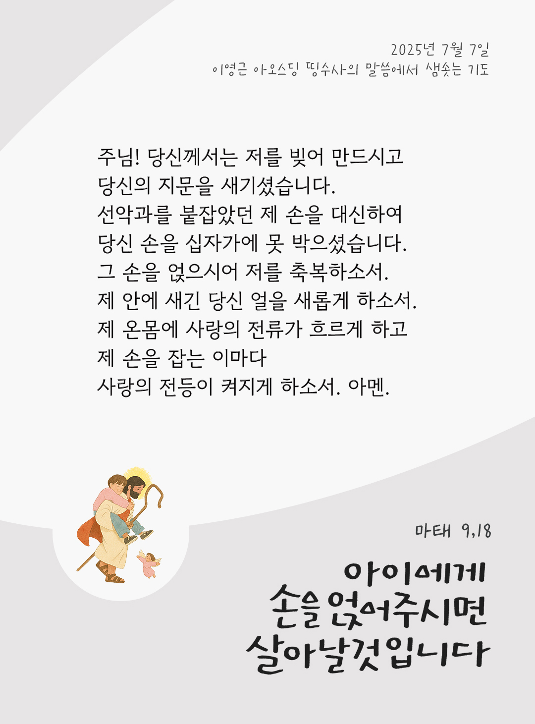 주님! 당신께서는 저를 빚어 만드시고, 당신의 지문을 새기셨습니다. 선악과를 붙잡았던 제 손을 대신하여, 당신 손을 십자가에 못 박으셨습니다. 그 손을 얹으시어, 저를 축복하소서. 제 안에 새긴 당신 얼을 새롭게 하소서. 제 온몸에 사랑의 전류가 흐르게 하고, 제 손을 잡는 이마다 사랑의 전등이 켜지게 하소서. 아멘. by 이영근 아오스딩 신부 띵수사의 말씀에서 샘솟는 기도(말샘기도)