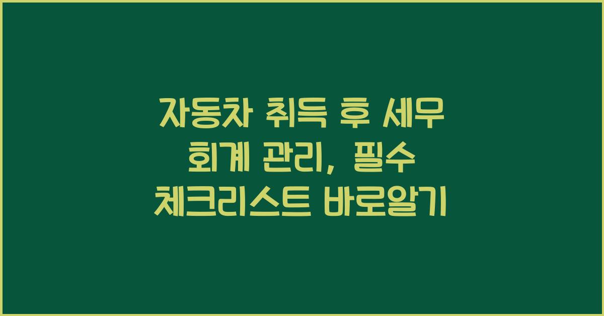 자동차 취득 후 세무 회계 관리: 필수 체크리스트