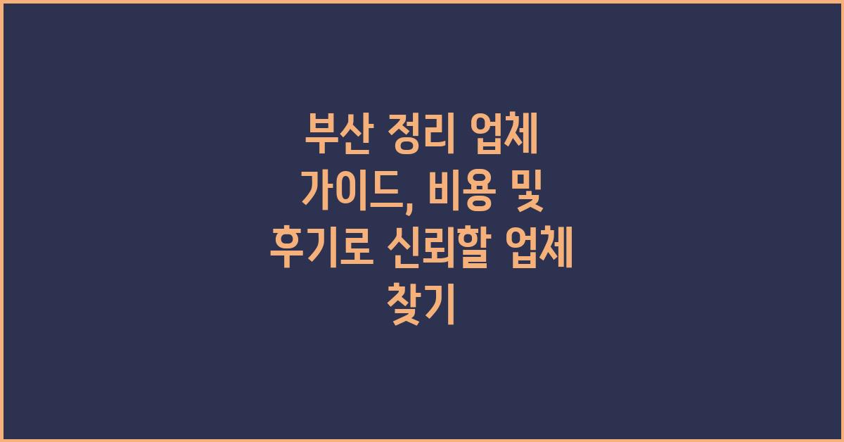 부산 정리 업체 가이드: 비용 및 후기로 최고의 선택 찾기