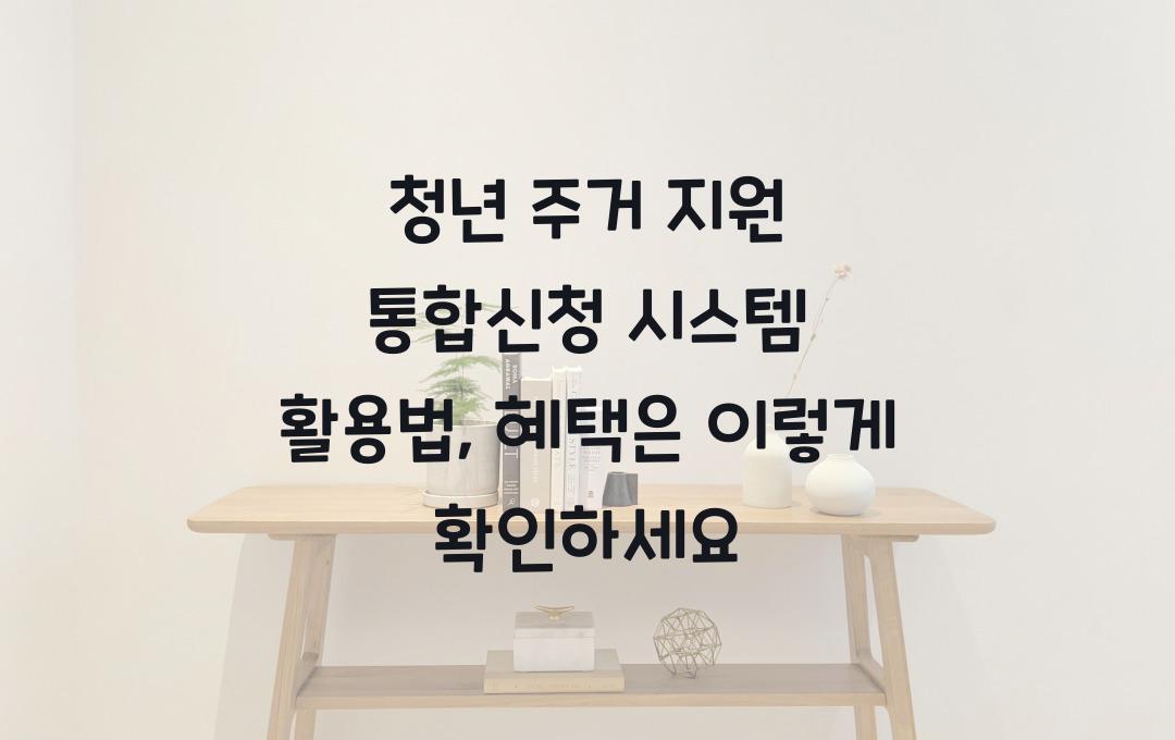 청년 주거 지원 통합신청 시스템 활용법, 한 번에 모든 혜택 확인하기