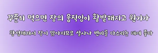  꾸준히 먹으면 장의 움직임이 활발해지고 원기가 왕성해져서 장이 맑아지므로 설사나 변비를 다스리는 데에 좋다
