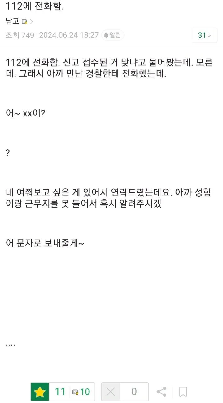 112에 전화함.
남고&gt;
조회 749 2024.06.24 18:27 알림
31
112에 전화함. 신고 접수된 거 맞냐고 물어봤는데. 모른 데. 그래서 아까 만난 경찰한테 전화했는데.
어~ xx이?
?
네 여쭤보고 싶은 게 있어서 연락드렸는데요. 아까 성함 이랑 근무지를 못 들어서 혹시 알려주시겠
어 문자로 보내줄게~