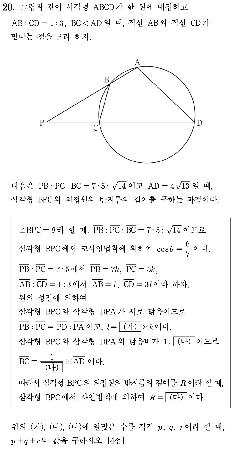 20. 그림과 같이 사각형 \(\mathrm{ABCD}\)가 한 원에 내접하고

\[
\overline{\mathrm{AB}}:\overline{\mathrm{CD}}=1:3,\qquad
\overline{\mathrm{BC}}<\overline{\mathrm{AD}}
\]

일 때, 직선 \(\mathrm{AB}\)와 직선 \(\mathrm{CD}\)가 만나는 점을 \(\mathrm{P}\)라 하자.

다음은

\[
\overline{\mathrm{PB}}:\overline{\mathrm{PC}}:\overline{\mathrm{BC}}=7:5:\sqrt{14}
\]

이고

\[
\overline{\mathrm{AD}}=4\sqrt{13}
\]

일 때, 삼각형 \(\mathrm{BPC}\)의 외접원의 반지름의 길이를 구하는 과정이다.

\[
\begin{array}{l}
\angle \mathrm{BPC}=\theta \text{라 할 때, }
\overline{\mathrm{PB}}:\overline{\mathrm{PC}}:\overline{\mathrm{BC}}=7:5:\sqrt{14}
\text{이므로} \\[6pt]
\text{삼각형 } \mathrm{BPC}\text{에서 코사인법칙에 의하여 }
\cos\theta=\dfrac{6}{7}\text{이다.} \\[12pt]
\overline{\mathrm{PB}}:\overline{\mathrm{PC}}=7:5\text{에서 }
\overline{\mathrm{PB}}=7k,\quad \overline{\mathrm{PC}}=5k, \\[6pt]
\overline{\mathrm{AB}}:\overline{\mathrm{CD}}=1:3\text{에서 }
\overline{\mathrm{AB}}=l,\quad \overline{\mathrm{CD}}=3l\text{이라 하자.} \\[12pt]
\text{원의 성질에 의하여} \\[6pt]
\text{삼각형 } \mathrm{BPC}\text{와 삼각형 } \mathrm{DPA}\text{가 서로 닮음이므로} \\[6pt]
\overline{\mathrm{PB}}:\overline{\mathrm{PC}}
=
\overline{\mathrm{PD}}:\overline{\mathrm{PA}}
\text{이고, } l=\boxed{\text{(가)}}\times k\text{이다.} \\[12pt]
\text{삼각형 } \mathrm{BPC}\text{와 삼각형 } \mathrm{DPA}\text{의 닮음비가 }
1:\boxed{\text{(나)}}\text{이므로} \\[6pt]
\overline{\mathrm{BC}}
=
\dfrac{1}{\boxed{\text{(나)}}}\times \overline{\mathrm{AD}}
\text{이다.} \\[12pt]
\text{따라서 삼각형 } \mathrm{BPC}\text{의 외접원의 반지름의 길이를 }R\text{이라 할 때,} \\[6pt]
\text{삼각형 } \mathrm{BPC}\text{에서 사인법칙에 의하여 }
R=\boxed{\text{(다)}}\text{이다.}
\end{array}
\]

위의 \(\text{(가)},\ \text{(나)},\ \text{(다)}\)에 알맞은 수를 각각 \(p,\ q,\ r\)이라 할 때, 
\(p+q+r\)의 값을 구하시오. \([4점]\)