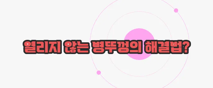 병뚜껑이 안 열릴때 한번 정확하게 알아보도록 하죠