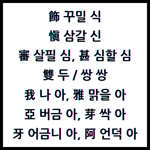 飾 꾸밀 식, 愼 삼갈 신, 審 살필 심, 甚 심할 심, 雙 두 쌍, 雙 쌍 쌍, 我 나 아, 雅 맑을 아, 亞 버금 아, 芽 싹 아, 牙 어금니 아, 阿 언덕 아