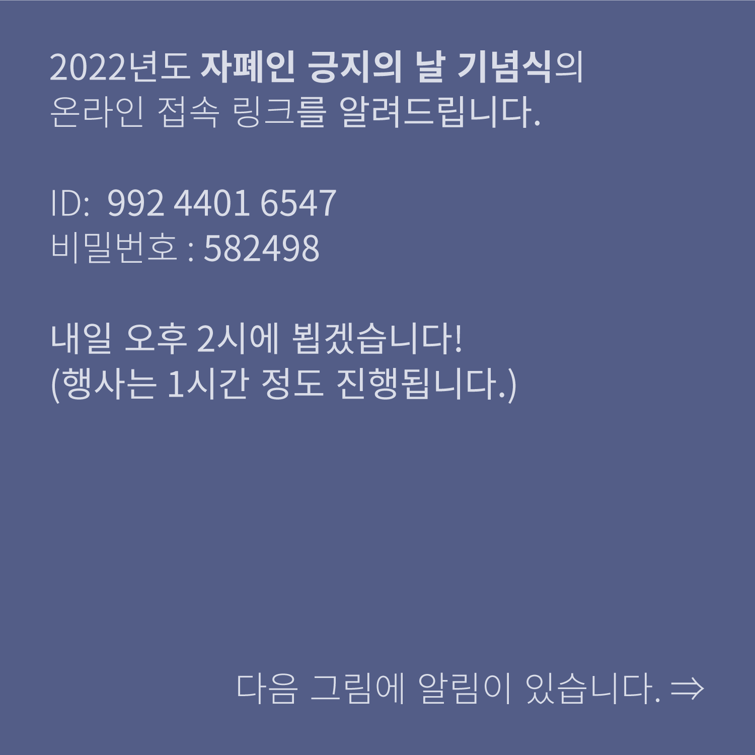 2022년도 자폐인 긍지의 날 기념식의
온라인 접속 링크를 알려드립니다.

ID: 992 4401 6547
비밀번호: 582498

내일 오후 2시에 뵙겠습니다!
(행사는 1시간 정도 진행됩니다.)

다음 그림에 알림이 있습니다.