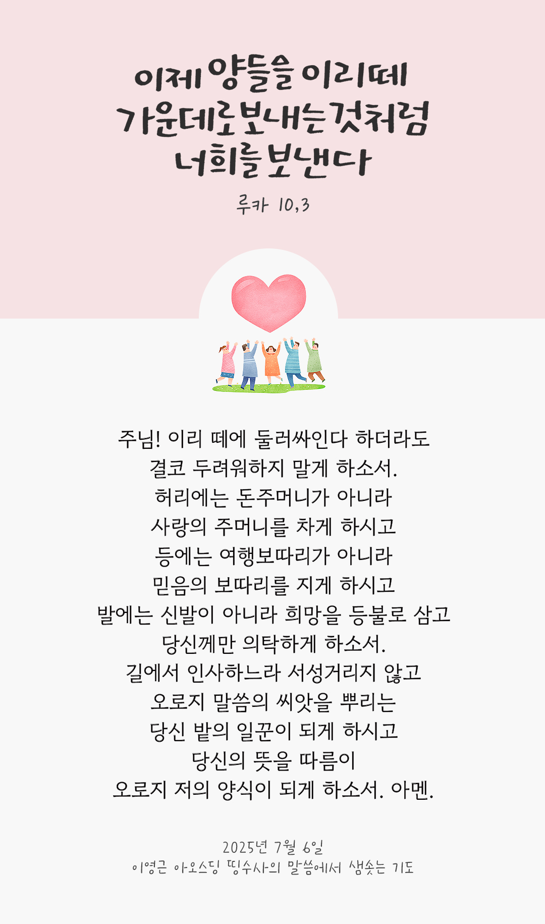 주님! 이리 떼에 둘러싸인다 하더라도 결코 두려워하지 말게 하소서. 허리에는 돈주머니가 아니라 사랑의 주머니를 차게 하시고, 등에는 여행보따리가 아니라 믿음의 보따리를 지게 하시고, 발에는 신발이 아니라 희망을 등불로 삼고 당신께만 의탁하게 하소서. 길에서 인사하느라 서성거리지 않고 오로지 말씀의 씨앗을 뿌리는 당신 밭의 일꾼이 되게 하시고 당신의 뜻을 따름이 오로지 저의 양식이 되게 하소서. 아멘. by 이영근 아오스딩 신부 띵수사의 말씀에서 샘솟는 기도(말샘기도)