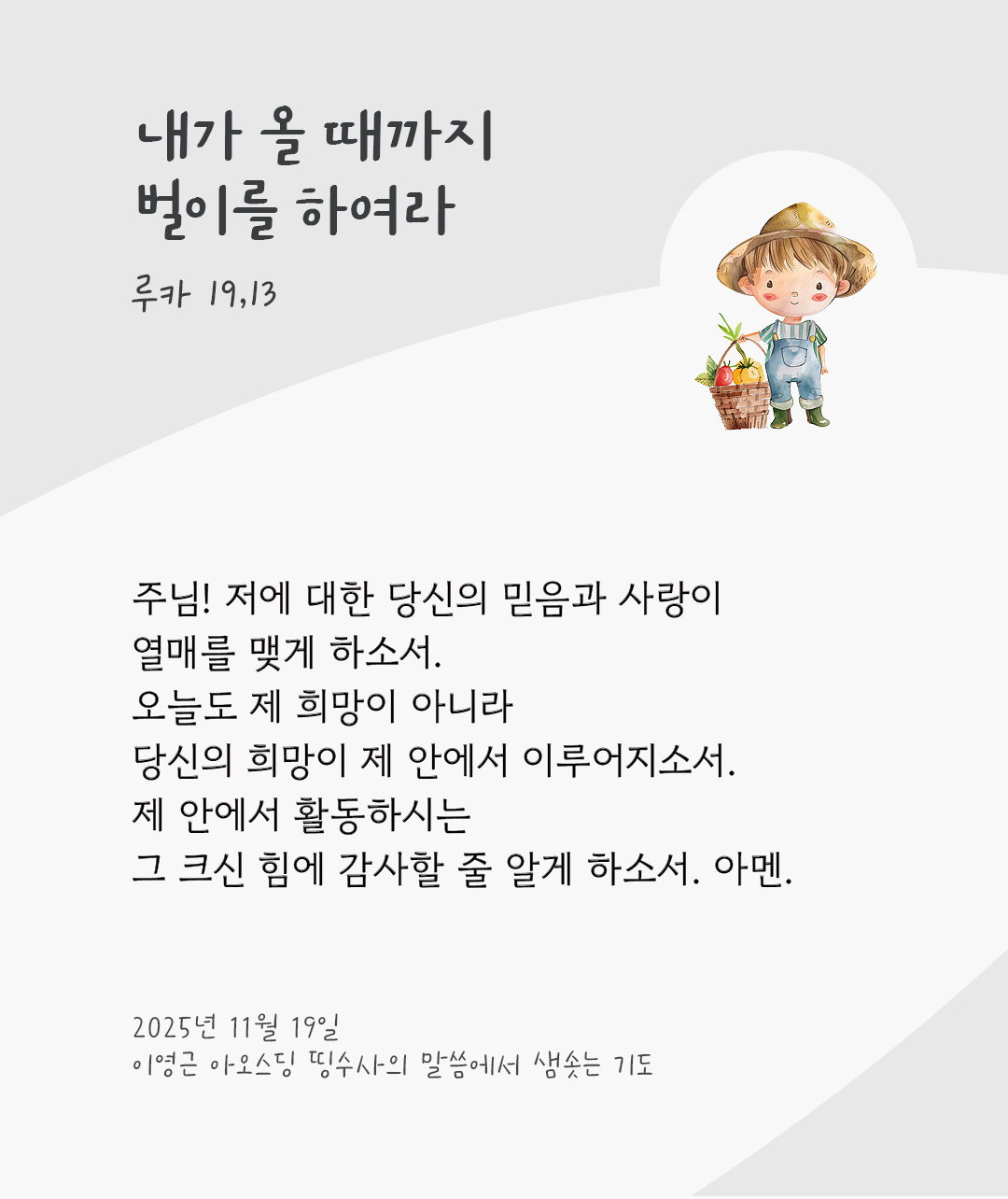 주님! 저에 대한 당신의 믿음과 사랑이 열매를 맺게 하소서. 오늘도 제 희망이 아니라 당신의 희망이 제 안에서 이루어지소서. 제 안에서 활동하시는 그 크신 힘에 감사할 줄 알게 하소서. 아멘. by 이영근 아오스딩 신부 띵수사의 말씀에서 샘솟는 기도(말샘기도)