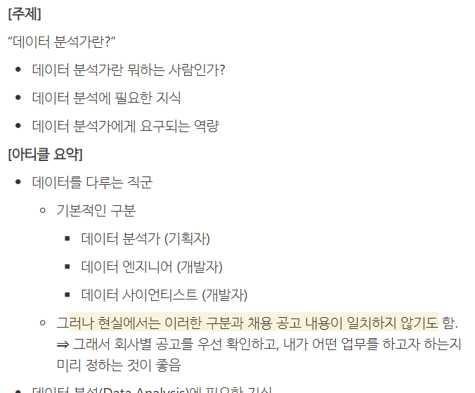 **[주제]**

“데이터 분석가란?”

- 데이터 분석가란 뭐하는 사람인가?
- 데이터 분석에 필요한 지식
- 데이터 분석가에게 요구되는 역량

**[아티클 요약]**

- 데이터를 다루는 직군
 - 기본적인 구분
 - 데이터 분석가 (기획자)
 - 데이터 엔지니어 (개발자)
 - 데이터 사이언티스트 (개발자)
 - 그러나 현실에서는 이러한 구분과 채용 공고 내용이 일치하지 않기도 함.
 ⇒ 그래서 회사별 공고를 우선 확인하고, 내가 어떤 업무를 하고자 하는지 미리 정하는 것이 좋음
- 데이터 분석(Data Analysis)에 필요한 지식