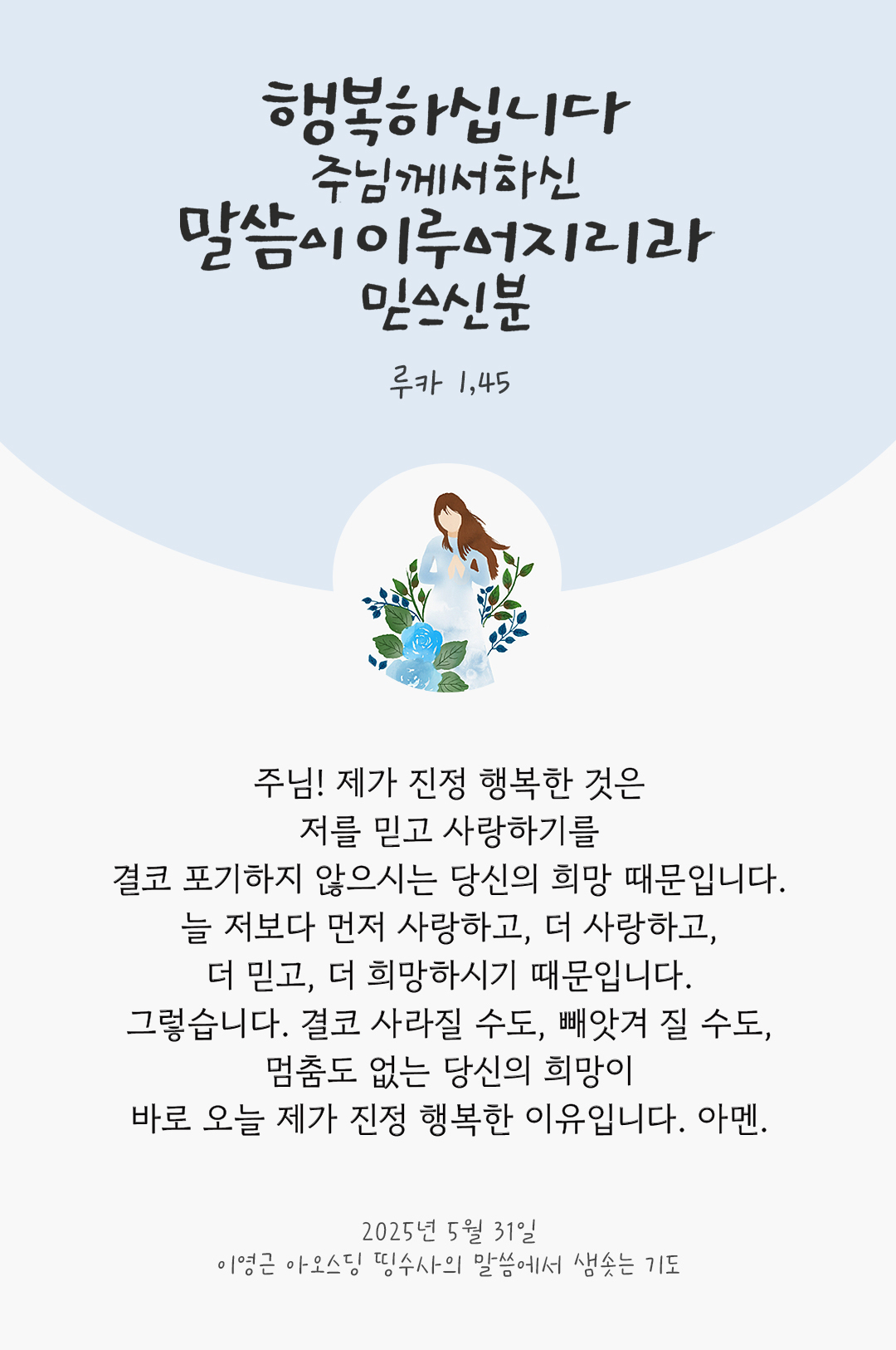 주님! 제가 진정 행복한 것은 저를 믿고 사랑하기를 결코 포기하지 않으시는 당신의 희망 때문입니다. 늘 저보다 먼저 사랑하고, 더 사랑하고, 더 믿고, 더 희망하시기 때문입니다. 그렇습니다. 결코 사라질 수도, 빼앗겨 질 수도, 멈춤도 없는 당신의 희망이 바로 오늘 제가 진정 행복한 이유입니다. 아멘. by 이영근 아오스딩 신부 띵수사의 말씀에서 샘솟는 기도(말샘기도)