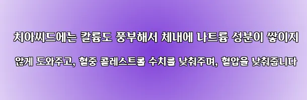  치아씨드에는 칼륨도 풍부해서 체내에 나트륨 성분이 쌓이지 않게 도와주고, 혈중 콜레스트롤 수치를 낮춰주며, 혈압을 낮춰줍니다