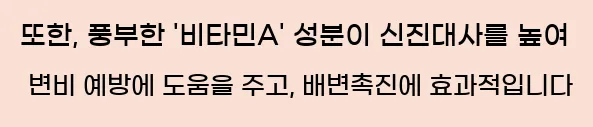  또한, 풍부한 '비타민A' 성분이 신진대사를 높여 변비 예방에 도움을 주고, 배변촉진에 효과적입니다