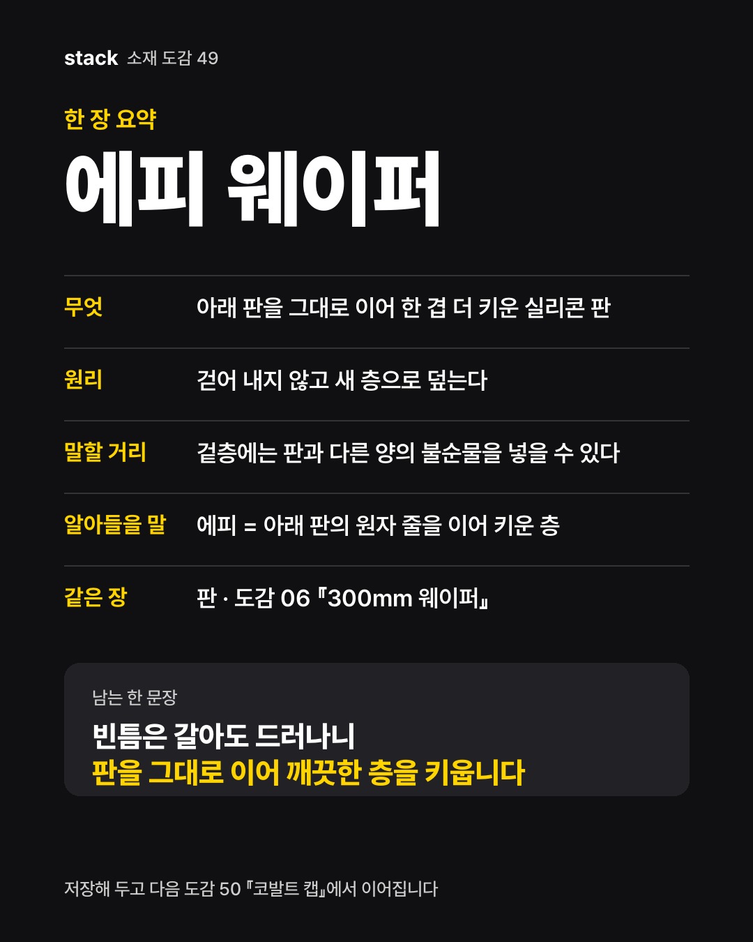 한 장 요약 에피 웨이퍼 — 무엇 — 아래 판을 그대로 이어 한 겹 더 키운 실리콘 판 · 원리 — 걷어 내지 않고 새 층으로 덮는다 · 말할 거리 — 겉층에는 판과 다른 양의 불순물을 넣을 수 있다 · 알아들을 말 — 에피 = 아래 판의 원자 줄을 이어 키운 층 · 같은 장 — 판 · 도감 06 『300mm 웨이퍼』