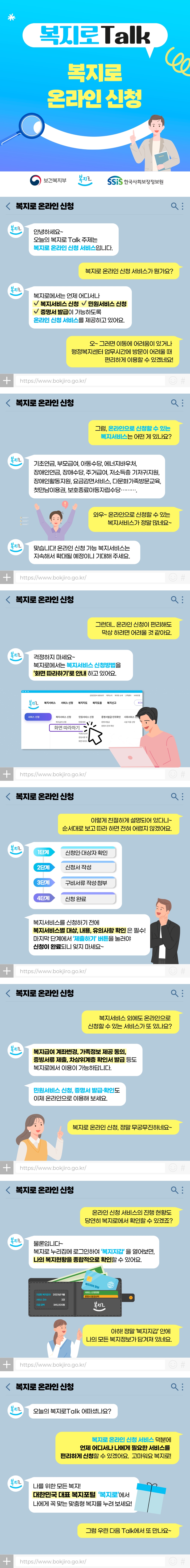 보건복지부 복지로 SSiS한국사회보장정보원 복지로Talk 복지로 온라인 신청 안녕하세요~ 오늘의 복지로Talk 주제는 복지로 온라인 신청 서비스입니다. 복지로 온라인 신청 서비스가 뭔가요? 복지로에서는 언제 어디서나 - 복지서비스 신청 - 민원서비스 신청 - 증명서 발급이 가능하도록 온라인 신청 서비스를 제공하고 있어요. 오~ 그러면 이동에 어려움이 있거나 행정복지센터 업무시간에 방문이 어려울 때 편리하게 이용할 수 있겠네요! 그럼, 온라인으로 신청할 수 있는 복지서비스는 어떤 게 있나요? 기초연금, 부모급여, 아동수당, 에너지바우처, 장애인연금, 장애수당, 주거급여, 저소득층 기저귀지원, 장애인활동지원, 요금감면서비스, 다문화가족방문교육, 첫만남이용권, 보호종료아동자립수당&hellip; 와우~ 온라인으로 신청할 수 있는 복지서비스가 정말 많네요~ 맞습니다! 온라인 신청 가능 복지서비스는 지속해서 확대될 예정이니 기대해 주세요. 그런데&hellip; 온라인 신청이 편리해도 막상 하려면 어려울 것 같아요. 걱정하지 마세요~ 복지로에서는 복지서비스 신청방법을 &lsquo;화면 따라하기&rsquo;로 안내하고 있어요. 이렇게 친절하게 설명되어 있다니~ 순서대로 보고 따라 하면 전혀 어렵지 않겠어요. (1단계) 신청인&middot;대상자 확인 (2단계) 신청서 작성 (3단계) 구비서류 작성&middot;첨부 (4단계) 신청 완료 복지서비스를 신청하기 전에 복지서비스별 대상, 내용, 유의사항 확인은 필수! 마지막 단계에서 &lsquo;제출하기&rsquo; 버튼을 눌러야 신청이 완료되니 잊지 마세요~ 복지서비스 외에도 온라인으로 신청할 수 있는 서비스가 또 있나요? 복지급여 계좌변경, 가족정보 제공 동의, 증빙서류 제출, 차상위계층 확인서 발급 등도 복지로에서 이용이 가능하답니다. 민원서비스 신청, 증명서 발급&middot;확인도 이제 온라인으로 이용해 보세요. 복지로 온라인 신청, 정말 무궁무진하네요~ 온라인 신청 서비스의 진행 현황도 당연히 복지로에서 확인할 수 있겠죠? 물론입니다~ 복지로 누리집에 로그인하여 &lsquo;복지지갑&rsquo;을 열어보면, 나의 복지현황을 종합적으로 확인할 수 있어요. 아하! 정말 &lsquo;복지지갑&rsquo; 안에 나의 모든 복지정보가 담겨져 있네요. 오늘의 복지로Talk 어떠셨나요? 복지로 온라인 신청 서비스 덕분에 언제 어디서나 나에게 필요한 서비스를 편리하게 신청할 수 있겠어요. 고마워요 복지로! 나를 위한 모든 복지! 대한민국 대표 복지포털 &lsquo;복지로&rsquo;에서 나에게 꼭 맞는 맞춤형 복지를 누려 보세요! 그럼 우린 다음 Talk에서 또 만나요~