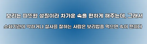  보리는 따뜻한 성질이라 차가운 속을 편하게 해주는데, 그래서 소화기관이 약하거나 설사를 잘하는 사람은 보리밥을 먹으면 속이 편하다
