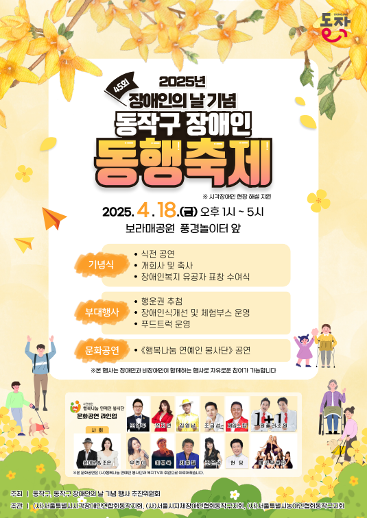 2025년 45회 장애인의날 기념 동작구 장애인 동행축제
*시각장애인 현장 해설 지원
2025.4.18.(금) 오후1시~5시
보라매공원 풍경놀이터 앞
기념식-식전공연, 개회사 및 축사, 장애인복지 유공자 표창 수여식
부대행사-행운권추첨, 장애인식개선 및 체험부스 운영, 푸드트럭 운영
문화공연-'행복나눔 연예인 봉사단'공연
*본 행사는 장애인과 비장애인이 함께하는 행사로 자유로운 참여가 가능합니다.
사단법인 행복나눔 연예인 봉사단 문화공연 라인업-조영구, 전지연, 김영남, 조금성, 제임스 킹, 원플러스원, 윤재운&조은, 우연이, 이병욱, 최영철, 조은성, 현당, 에코무용단
주최-동작구, 동작구 장애인의 날 기념 행사 추진위원회
주관-(사)서울특별시시각장애인연합회동작지회, (사)서울시지체장애인협회동작구지회, (사)서울특별시농아인협회동작구지회