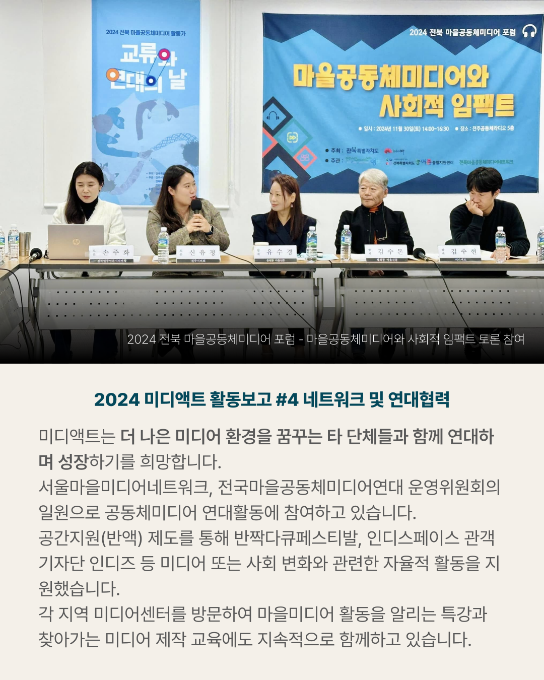 2024 미디액트 활동보고 #4 네트워크 및 연대협력 미디액트는 더 나은 미디어 환경을 꿈꾸는 타 단체들과 함께 연대하며 성장하기를 희망합니다. 서울마을미디어네트워크&amp;#44; 전국마을공동체미디어연대 운영위원회의 일원으로 공동체미디어 연대활동에 참여하고 있습니다. 공간지원(반액) 제도를 통해 반짝다큐페스티발&amp;#44; 인디스페이스 관객기자단 인디즈 등 미디어 또는 사회 변화와 관련한 자율적 활동을 지원했습니다. 각 지역 미디어센터를 방문하여 마을미디어 활동을 알리는 특강과 찾아가는 미디어 제작 교육에도 지속적으로 함께하고 있습니다. (사진) 2024 전북 마을공동체미디어 포럼 - 마을공동체미디어와 사회적 임팩트 토론 참여