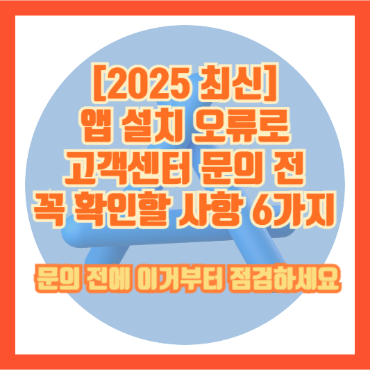 [2025 최신] 앱 설치 오류로 고객센터 문의 전 꼭 확인할 사항 6가지 – 문의 전에 이거부터 점검하세요