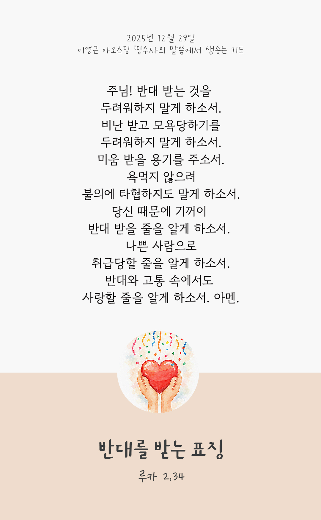 주님! 반대 받는 것을 두려워하지 말게 하소서. 비난 받고 모욕당하기를 두려워하지 말게 하소서. 미움 받을 용기를 주소서. 욕먹지 않으려 불의에 타협하지도 말게 하소서. 당신 때문에 기꺼이 반대 받을 줄을 알게 하소서. 나쁜 사람으로 취급당할 줄을 알게 하소서. 반대와 고통 속에서도 사랑할 줄을 알게 하소서. 아멘. by 이영근 아오스딩 신부 띵수사의 말씀에서 샘솟는 기도(말샘기도)