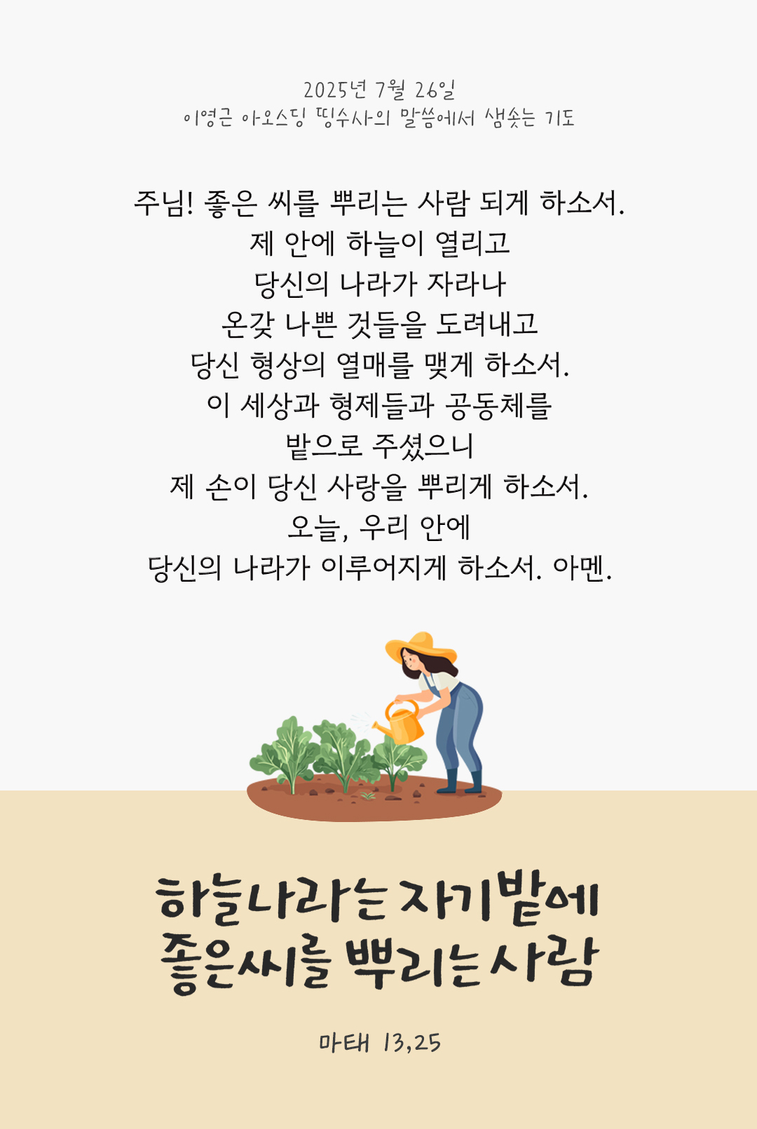 주님! 좋은 씨를 뿌리는 사람 되게 하소서! 제 안에 하늘이 열리고 당신의 나라가 자라나 온갖 나쁜 것들을 도려내고 당신 형상의 열매를 맺게 하소서. 이 세상과 형제들과 공동체를 밭으로 주셨으니 제 손이 당신 사랑을 뿌리게 하소서. 오늘, 우리 안에 당신의 나라가 이루어지게 하소서. 아멘. by 이영근 아오스딩 신부 띵수사의 말씀에서 샘솟는 기도(말샘기도)
