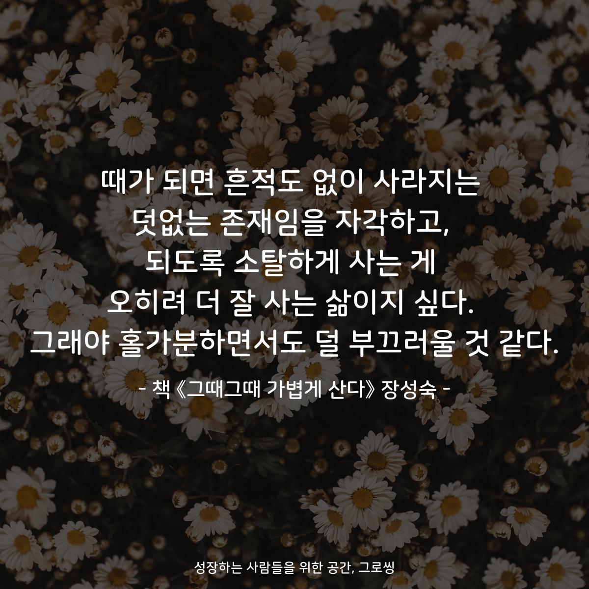 때가 되면 흔적도 없이 사라지는
덧없는 존재임을 자각하고,
되도록 소탈하게 사는 게
오히려 더 잘 사는 삶이지 싶다.
그래야 홀가분하면서도 덜 부끄러울 것 같다.