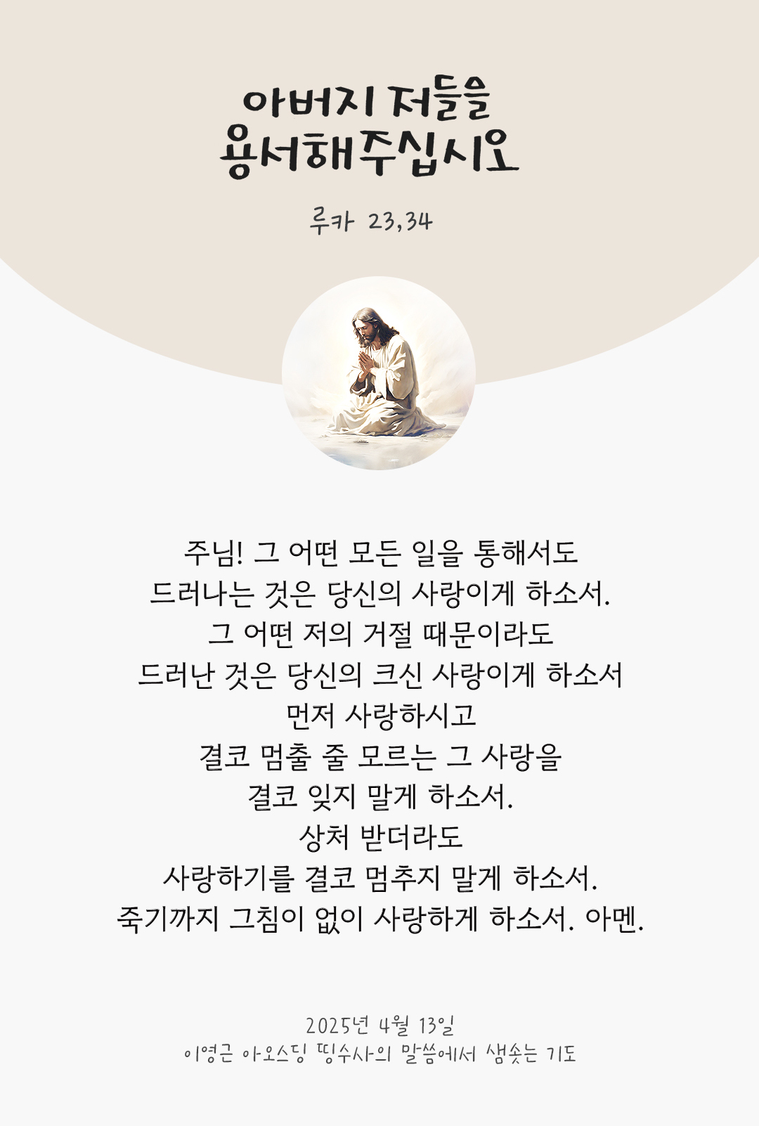 주님! 그 어떤 모든 일을 통해서도 드러나는 것은 당신의 사랑이게 하소서. 그 어떤 저의 거절 때문이라도 드러난 것은 당신의 크신 사랑이게 하소서 먼저 사랑하시고 결코 멈출 줄 모르는 그 사랑을 결코 잊지 말게 하소서. 상처 받더라도 사랑하기를 결코 멈추지 말게 하소서. 죽기까지 그침이 없이 사랑하게 하소서. 아멘.