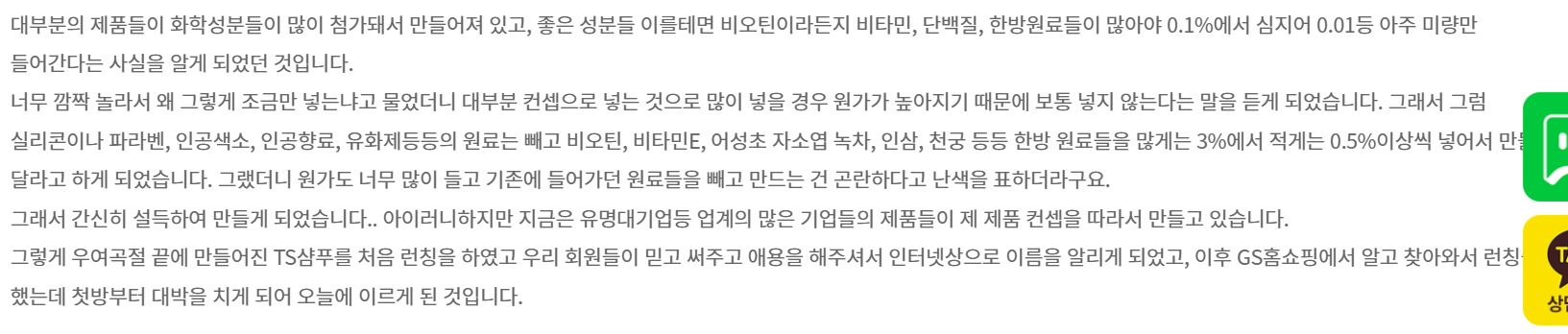 이후 결심하게 됩니다. 내가 정말 탈모 인들의 입장에서 정말 좋은 제품을 만들자라고요… 그런 생각으로 화장품 제조공장을 찾아갔습니다. 거기 연구소장하고 얘기를 하면서 많은 사실을 알게 되었습니다. 우리나라에서 만드는 화장품 기술들이 대부분 일본에서 들어온 것으로 천편일률적으로 비슷한 원료와 비슷한 기술로 만들어진다는 것을 알게 되었습니다.
실리콘이나 파라벤, 인공색소, 인공향료, 유화제등등의 원료는 빼고 비오틴, 비타민E, 어성초 자소엽 녹차, 인삼, 천궁 등등 한방 원료들을 많게는 3%에서 적게는 0.5%이상씩 넣어서 만들어 달라고 하게 되었습니다. 그랬더니 원가도 너무 많이 들고 기존에 들어가던 원료들을 빼고 만드는 건 곤란하다고 난색을 표하더라구요.
그래서 간신히 설득하여 만들게 되었습니다.. 아이러니하지만 지금은 유명대기업등 업계의 많은 기업들의 제품들이 제 제품 컨셉을 따라서 만들고 있습니다.
그렇게 우여곡절 끝에 만들어진 TS샴푸를 처음 런칭을 하였고 우리 회원들이 믿고 써주고 애용을 해주셔서 인터넷상으로 이름을 알리게 되었고, 이후 GS홈쇼핑에서 알고 찾아와서 런칭을 했는데 첫방부터 대박을 치게 되어 오늘에 이르게 된 것입니다.