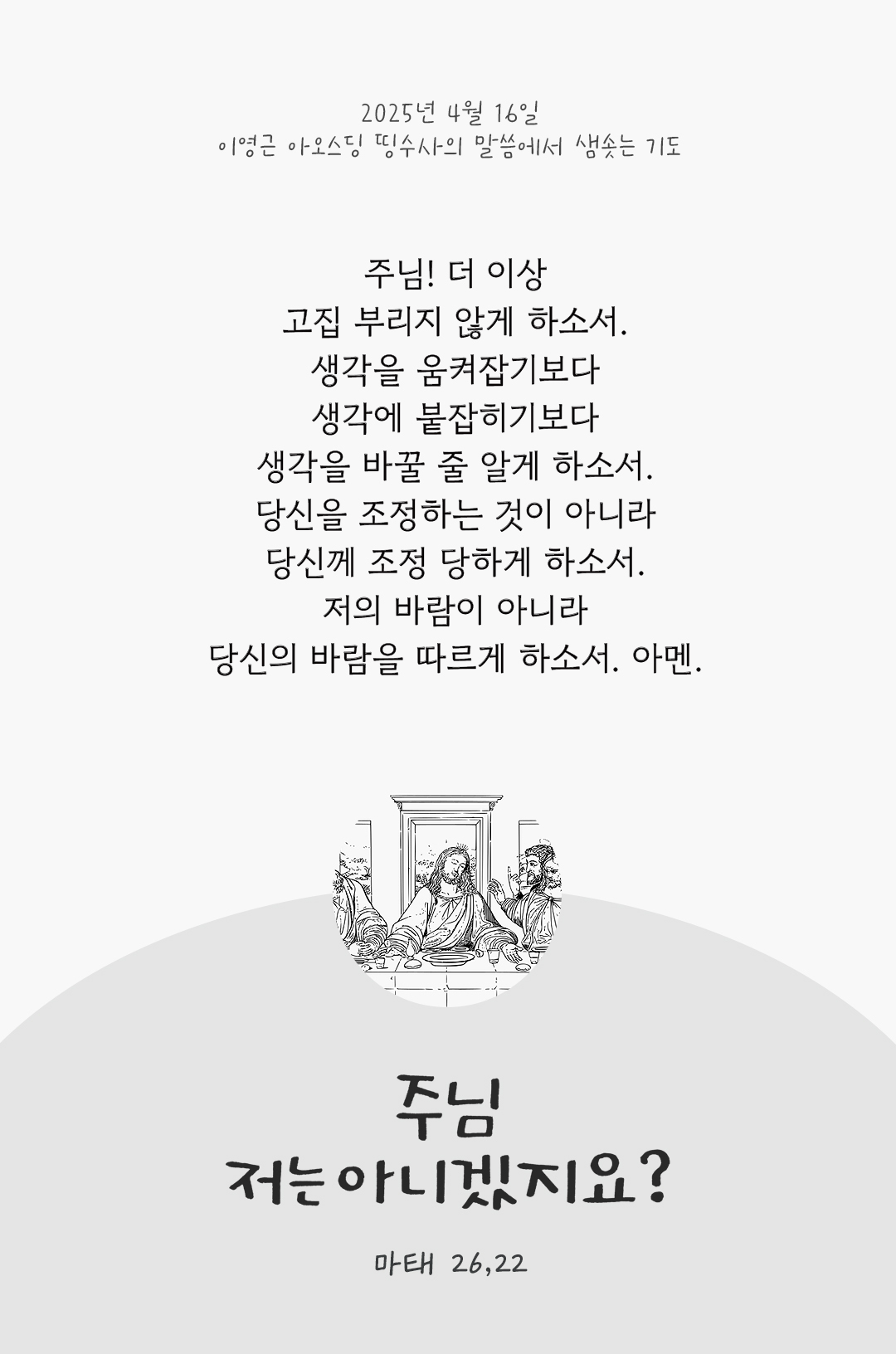 주님, 저는 아니겠지요? (마태 26,22) by 이영근 아오스딩 띵수사의 말씀에서 샘솟는 기도(말샘기도) 주님! 더 이상 고집 부리지 않게 하소서. 생각을 움켜잡기보다, 생각에 붙잡히기보다, 생각을 바꿀 줄 알게 하소서. 당신을 조정하는 것이 아니라 당신께 조정 당하게 하소서. 저의 바람이 아니라 당신의 바람을 따르게 하소서. 아멘.