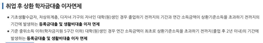 취업 후 상환 학자금대출 이자면제
기초생활수급자, 차상위계층, 다자녀 가구의 자녀인 대학(원)생인 경우 졸업하기 전까지의 기간과 연간 소득금액이 상환기준소득을 초과하기 전까지의 기간에 발생하는 등록금대출 및 생활비대출 이자 면제
기준 중위소득 이하(학자금지원 5구간 이하) 대학(원)생인 경우 연간 소득금액이 최초로 상환기준소득을 초과하기 전까지(졸업 후 2년 이내)의 기간에 발생하는 등록금대출 및 생활비대출 이자 면제