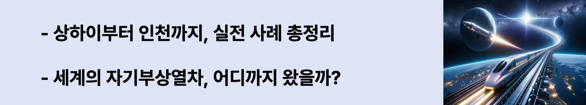 왼쪽에는 "상하이부터 인천까지, 실전 사례 총정리",
"세계의 자기부상열차, 어디까지 왔을까?" 라는 두 문구가 있고 오른쪽에는 지구 상공을 달리는 미래형 자기부상열차와 우주를 향해 날아가는 로켓이 함께 등장한 상상 속의 초고속 교통 장면. 도시 불빛이 아래 펼쳐지고, 곡선형 레일은 우주로 이어지는 이미지가 삽입된 웹배너 이미지.