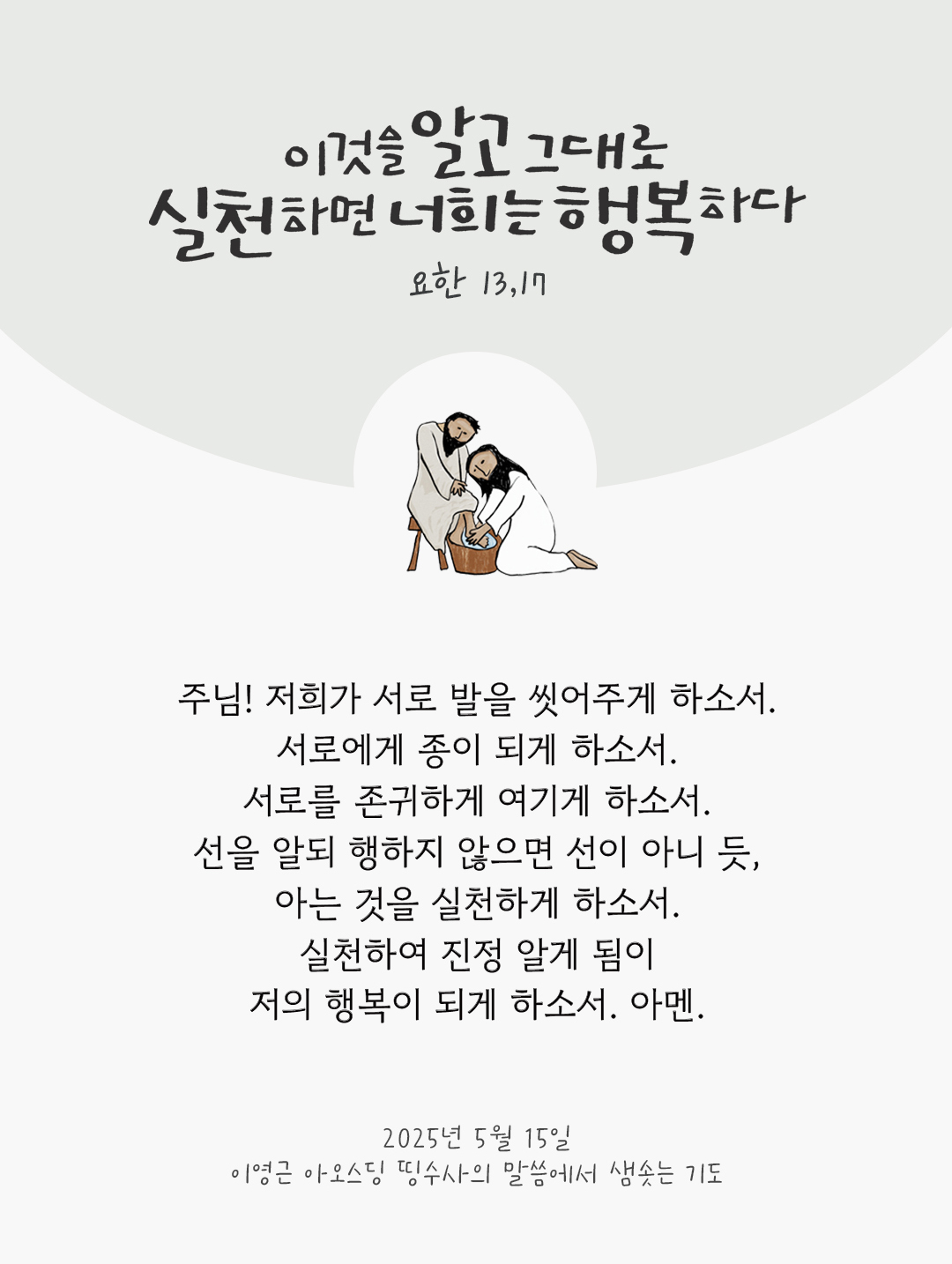 주님! 저희가 서로 발을 씻어주게 하소서. 서로에게 종이 되게 하소서. 서로를 존귀하게 여기게 하소서. 선을 알되 행하지 않으면 선이 아니 듯, 아는 것을 실천하게 하소서. 실천하여 진정 알게 됨이 저의 행복이 되게 하소서. 아멘. by 이영근 아오스딩 신부 띵수사의 말씀에서 샘솟는 기도(말샘기도)