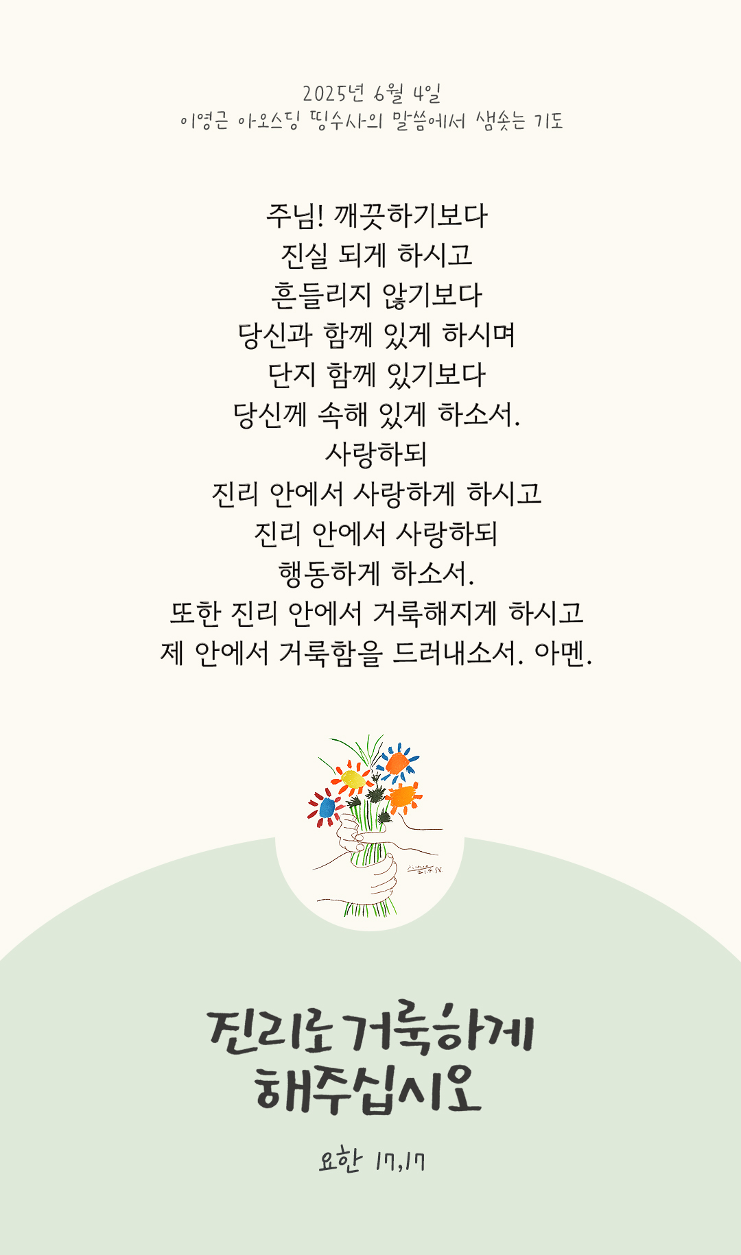 주님! 깨끗하기보다 진실 되게 하시고 흔들리지 않기보다 당신과 함께 있게 하시며 단지 함께 있기보다 당신께 속해 있게 하소서. 사랑하되 진리 안에서 사랑하게 하시고 진리 안에서 사랑하되 행동하게 하소서. 또한 진리 안에서 거룩해지게 하시고 제 안에서 거룩함을 드러내소서. 아멘. by 이영근 아오스딩 신부 띵수사의 말씀에서 샘솟는 기도(말샘기도)