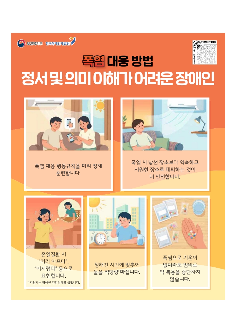 폭염대응방법: 정서 및 의미 이해가 어려운 장애인
폭염대응 행동규칙을 미리정해 훈련합니다.
폭염시 낯선 장소보다 익숙하고 시원한 장소로 대피하는 것이 더 안전합니다.
온열질환시 머리아프다, 어지럽다 등으로 표현합니다.
정해진 시간에 맞추어 물을 적당량 마십니다
폭염으로 기운이 없더라도 임의로 약복용을 중단하지 않습니다.