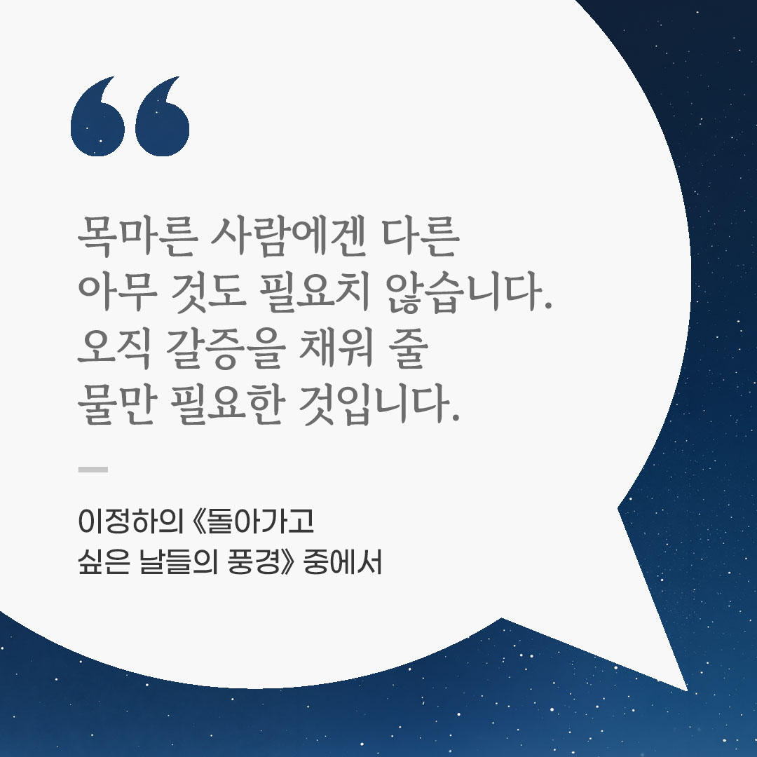 목마른 사람에겐 다른 아무 것도 필요치 않습니다. 오직 갈증을 채워 줄 물만 필요한 것입니다. (이정하의 《돌아가고 싶은 날들의 풍경》 중에서) 좋은 글 이미지